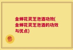 金蝉花灵芝泡酒功效(金蝉花灵芝泡酒的功效与优点)