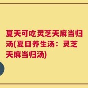 夏天可吃灵芝天麻当归汤(夏日养生汤：灵芝天麻当归汤)