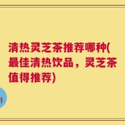 清热灵芝茶推荐哪种(最佳清热饮品，灵芝茶值得推荐)