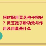 何时服用灵芝孢子粉好？灵芝孢子粉功效与作用及用量是什么