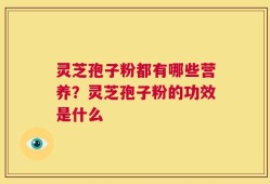 灵芝孢子粉都有哪些营养？灵芝孢子粉的功效是什么