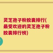 灵芝孢子粉胶囊排行(最受欢迎的灵芝孢子粉胶囊排行榜)