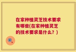 在家种植灵芝技术要求有哪些(在家种植灵芝的技术要求是什么？)