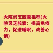 大院灵芝胶囊推荐(大院灵芝胶囊：提高免疫力，促进睡眠，改善心情)