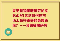 灵芝营销策略研究论文怎么写(灵芝如何在市场上获得更好的销售表现？——营销策略研究)