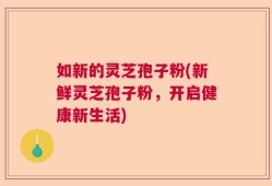 如新的灵芝孢子粉(新鲜灵芝孢子粉，开启健康新生活)