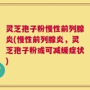灵芝孢子粉慢性前列腺炎(慢性前列腺炎，灵芝孢子粉或可减缓症状)