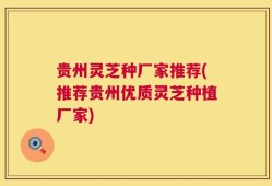 贵州灵芝种厂家推荐(推荐贵州优质灵芝种植厂家)