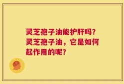 灵芝孢子油能护肝吗？灵芝孢子油，它是如何起作用的呢？