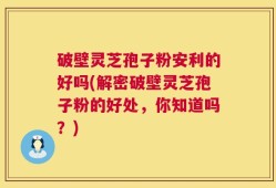 破壁灵芝孢子粉安利的好吗(解密破壁灵芝孢子粉的好处，你知道吗？)