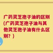 广药灵芝孢子油的区别(广药灵芝孢子油与其他灵芝孢子油有什么区别？)