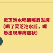 灵芝泡水喝后嘴唇发麻(喝了灵芝泡水后，嘴唇出现麻痹症状)