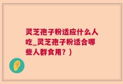 灵芝孢子粉适应什么人吃_灵芝孢子粉适合哪些人群食用？)