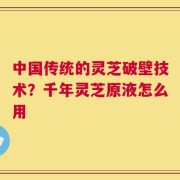 中国传统的灵芝破壁技术？千年灵芝原液怎么用