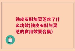 铁皮石斛加灵芝吃了什么功效(铁皮石斛与灵芝的食用效果合集)