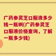 广药参灵芝口服液多少钱一瓶啊(广药参灵芝口服液价格查询，了解一瓶多少钱)
