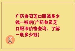 广药参灵芝口服液多少钱一瓶啊(广药参灵芝口服液价格查询，了解一瓶多少钱)