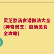 灵芝熬汤食谱做法大全(神奇灵芝：熬汤美食全攻略)