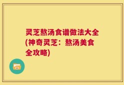 灵芝熬汤食谱做法大全(神奇灵芝：熬汤美食全攻略)