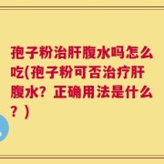 孢子粉治肝腹水吗怎么吃(孢子粉可否治疗肝腹水？正确用法是什么？)