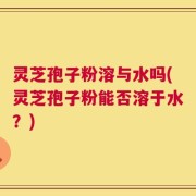 灵芝孢子粉溶与水吗(灵芝孢子粉能否溶于水？)