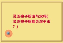 灵芝孢子粉溶与水吗(灵芝孢子粉能否溶于水？)