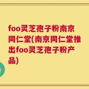 foo灵芝孢子粉南京同仁堂(南京同仁堂推出foo灵芝孢子粉产品)