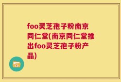 foo灵芝孢子粉南京同仁堂(南京同仁堂推出foo灵芝孢子粉产品)