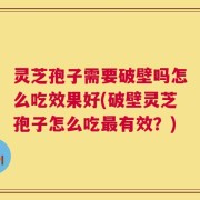 灵芝孢子需要破壁吗怎么吃效果好(破壁灵芝孢子怎么吃最有效？)