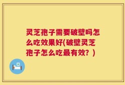灵芝孢子需要破壁吗怎么吃效果好(破壁灵芝孢子怎么吃最有效？)