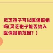 灵芝孢子可以医保报销吗(灵芝孢子能否纳入医保报销范围？)