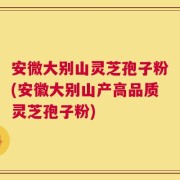 安微大别山灵芝孢子粉(安徽大别山产高品质灵芝孢子粉)