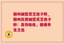 赣州破壁灵芝孢子粉_赣州优质破壁灵芝孢子粉：高效吸收，健康养生之选