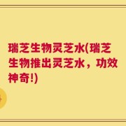 瑞芝生物灵芝水(瑞芝生物推出灵芝水，功效神奇!)