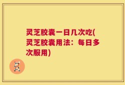 灵芝胶囊一日几次吃(灵芝胶囊用法：每日多次服用)