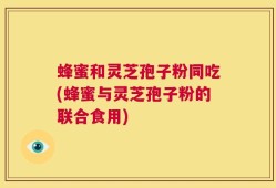 蜂蜜和灵芝孢子粉同吃(蜂蜜与灵芝孢子粉的联合食用)