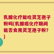 乳腺化疗能吃灵芝孢子粉吗(乳腺癌化疗期间能否食用灵芝孢子粉？)