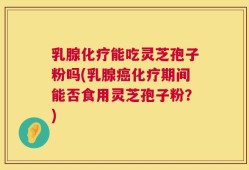 乳腺化疗能吃灵芝孢子粉吗(乳腺癌化疗期间能否食用灵芝孢子粉？)