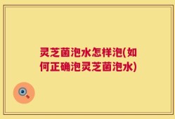 灵芝菌泡水怎样泡(如何正确泡灵芝菌泡水)