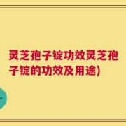 灵芝孢子锭功效灵芝孢子锭的功效及用途)