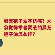 灵芝孢子油不抗癌？大家觉得学者灵芝的灵芝孢子油怎么样？