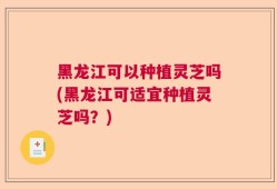 黑龙江可以种植灵芝吗(黑龙江可适宜种植灵芝吗？)