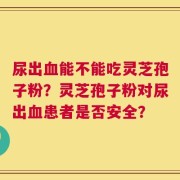 尿出血能不能吃灵芝孢子粉？灵芝孢子粉对尿出血患者是否安全？