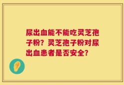 尿出血能不能吃灵芝孢子粉？灵芝孢子粉对尿出血患者是否安全？