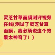 灵芝甘草面膜测评视频在线(测试了灵芝甘草面膜，我必须说这个效果太神奇了！)