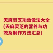 天麻灵芝功效做法大全(天麻灵芝的营养与功效及制作方法汇总)