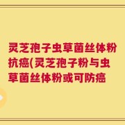 灵芝孢子虫草菌丝体粉抗癌(灵芝孢子粉与虫草菌丝体粉或可防癌