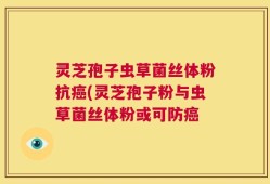 灵芝孢子虫草菌丝体粉抗癌(灵芝孢子粉与虫草菌丝体粉或可防癌