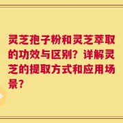 灵芝孢子粉和灵芝萃取的功效与区别？详解灵芝的提取方式和应用场景？