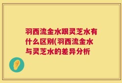 羽西流金水跟灵芝水有什么区别(羽西流金水与灵芝水的差异分析